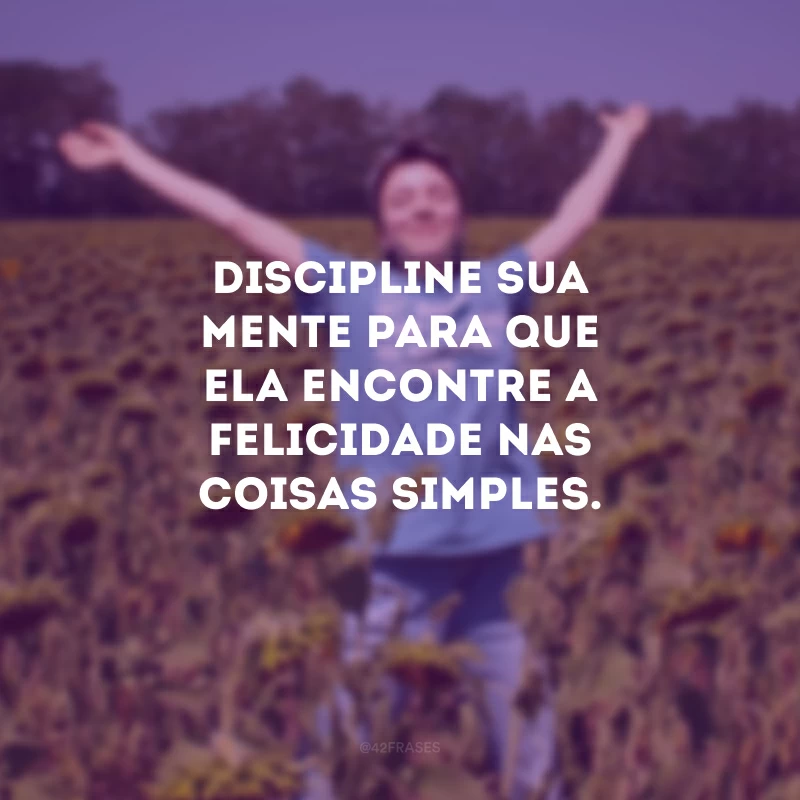 Discipline sua mente para que ela encontre a felicidade nas coisas simples.