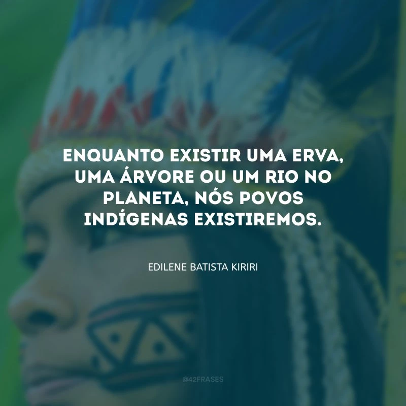 Enquanto existir uma erva, uma árvore ou um rio no planeta, nós povos indígenas existiremos.