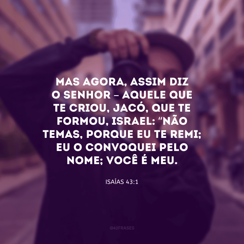Mas agora, assim diz o Senhor – Aquele que te criou, Jacó, que te formou, Israel: “Não temas, porque eu te remi; Eu o convoquei pelo nome; você é meu.