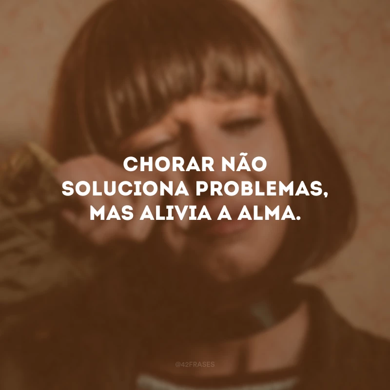 Chorar não soluciona problemas, mas alivia a alma. 