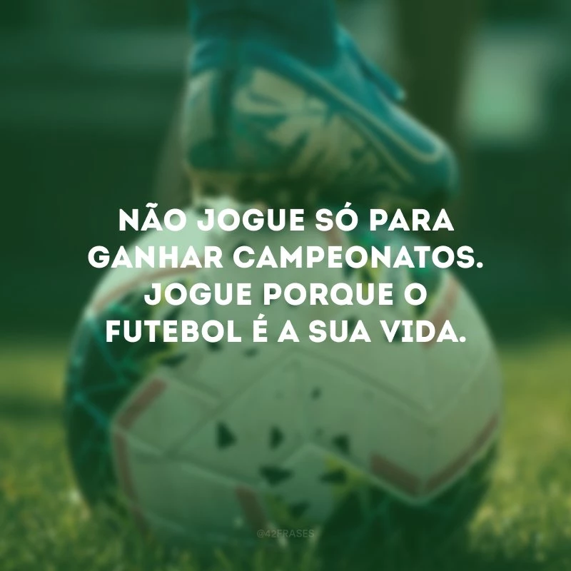 Não jogue só para ganhar campeonatos. Jogue porque o futebol é a sua vida.