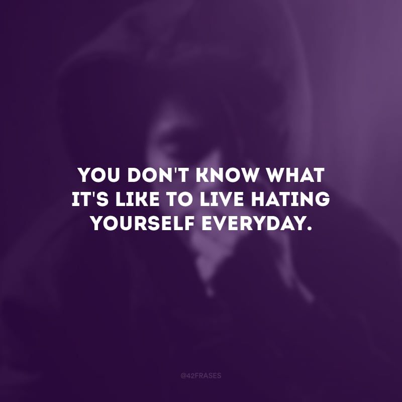 You don\'t know what it\'s like to live hating yourself everyday. (Você não sabe como é viver se odiando todos os dias.)