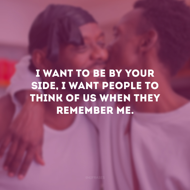 I want to be by your side, I want people to think of us when they remember me. (Quero estar ao seu lado, quero que as pessoas pensem em nós quando se lembrarem de mim.)