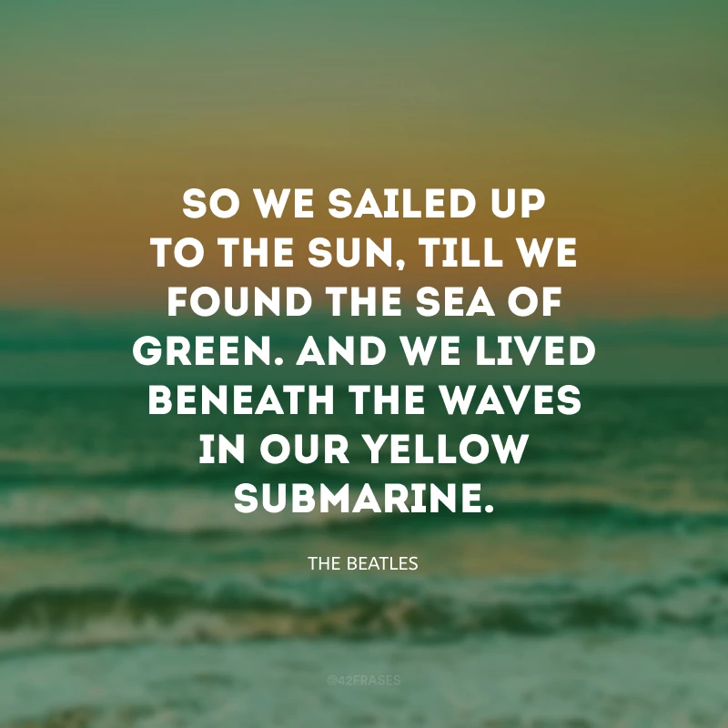 So we sailed up to the Sun, till we found the sea of green. And we lived beneath the waves in our yellow submarine. (Então navegamos em direção ao Sol, qté encontrarmos o verde mar. E vivemos sob as ondas, em nosso submarino amarelo). 