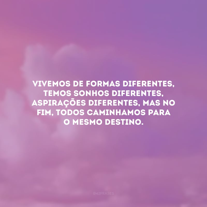 Vivemos de formas diferentes, temos sonhos diferentes, aspirações diferentes, mas no fim, todos caminhamos para o mesmo destino. 