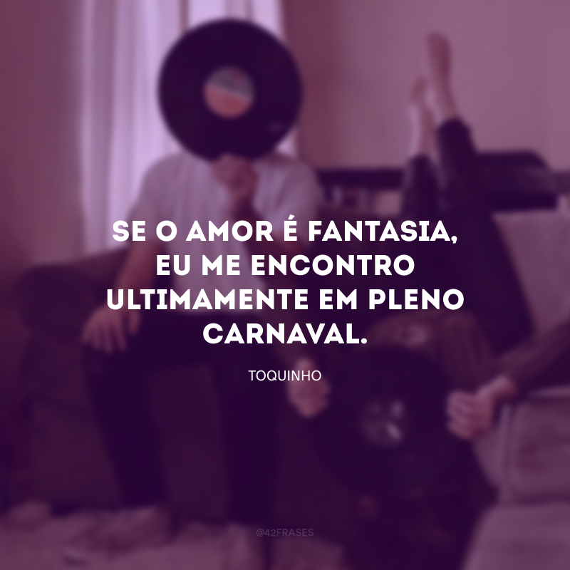 Se o amor é fantasia, eu me encontro ultimamente em pleno Carnaval.