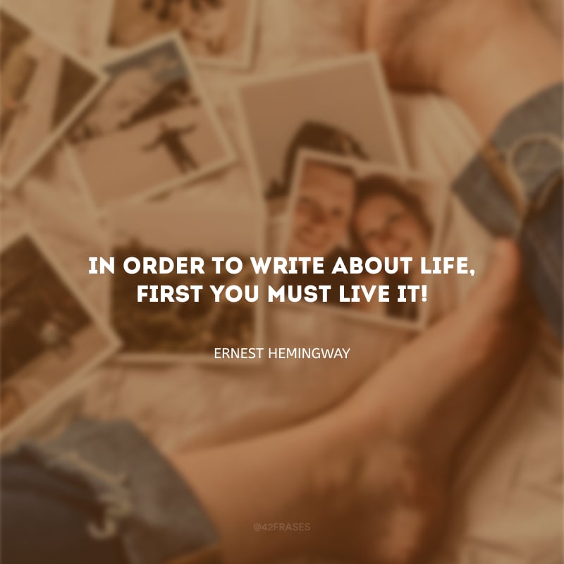 In order to write about life, first you must live it! (Para escrever sobre a vida, primeiro você deve vivê-la!)