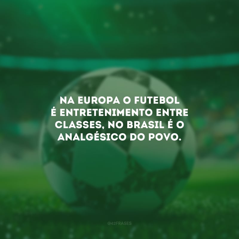 Na Europa o futebol é entretenimento entre classes, no Brasil é o analgésico do povo. 