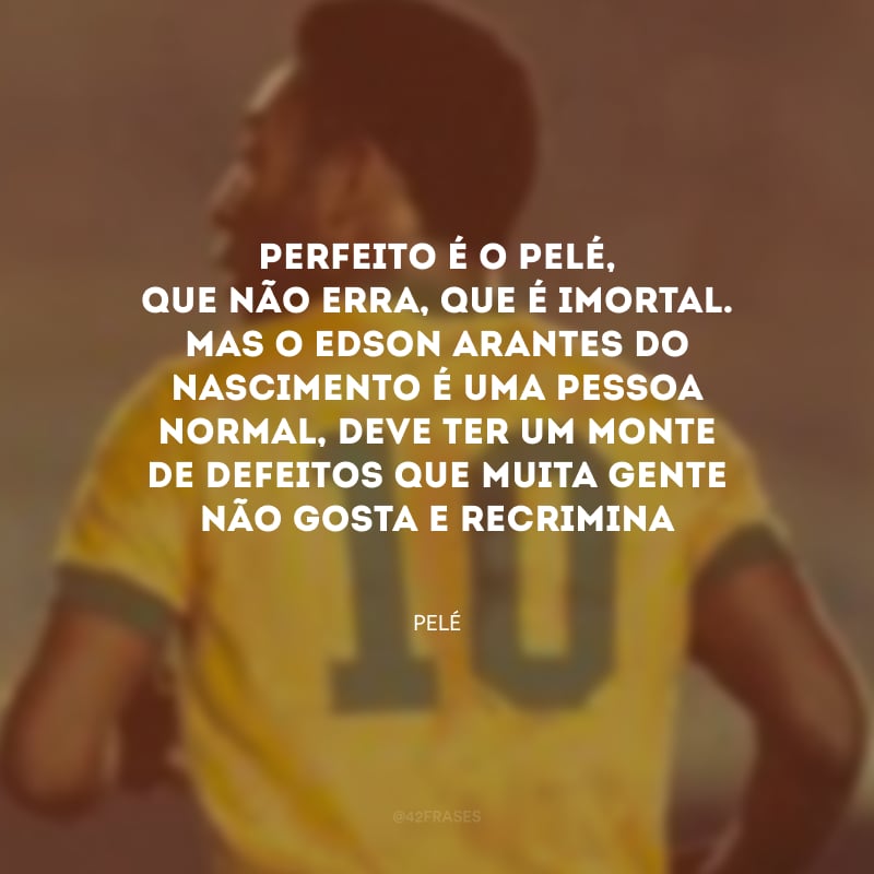 Perfeito é o Pelé, que não erra, que é imortal. Mas o Edson Arantes do Nascimento é uma pessoa normal, deve ter um monte de defeitos que muita gente não gosta e recrimina