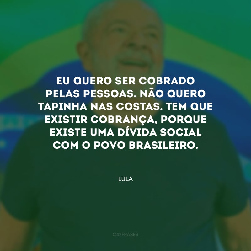 Eu quero ser cobrado pelas pessoas. Não quero tapinha nas costas. Tem que existir cobrança, porque existe uma dívida social com o povo brasileiro.