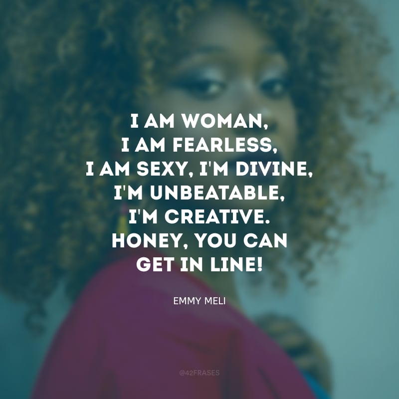 I am woman, I am fearless, I am sexy, I\'m divine, I\'m unbeatable, I\'m creative. Honey, you can get in line! (Eu sou mulher, sou destemida, eu sou sexy, sou divina, sou imbatível, sou criativa. Querido, você pode entrar na fila!)