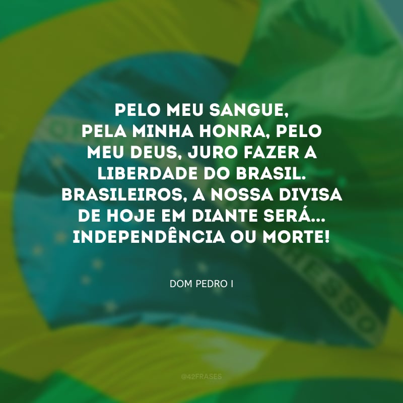 Pelo meu sangue, pela minha honra, pelo meu Deus, juro fazer a liberdade do Brasil. Brasileiros, a nossa divisa de hoje em diante será... Independência ou Morte!