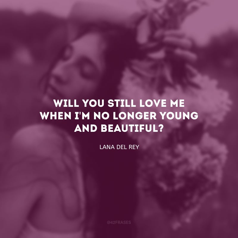 Will you still love me when I\'m no longer young and beautiful? (Você ainda me amará quando eu não for mais bonita e nova?)